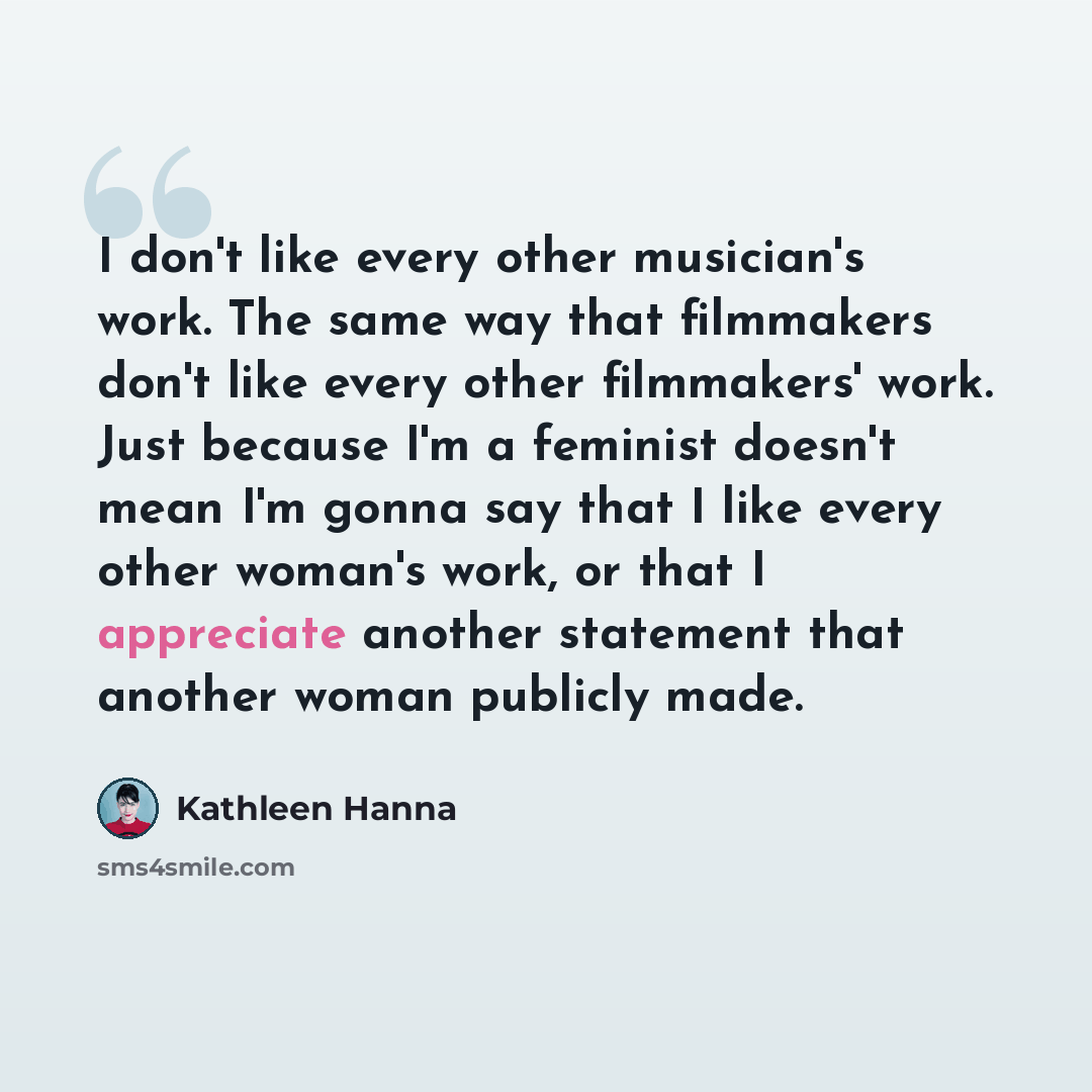 “I don't like every other musician's work. The same way that filmmakers don't like every other filmmakers' work. Just because I'm a feminist doesn't mean I'm gonna say that I like every other woman's work, or that I appreciate another statement that another woman publicly made.” quote by Kathleen Hanna