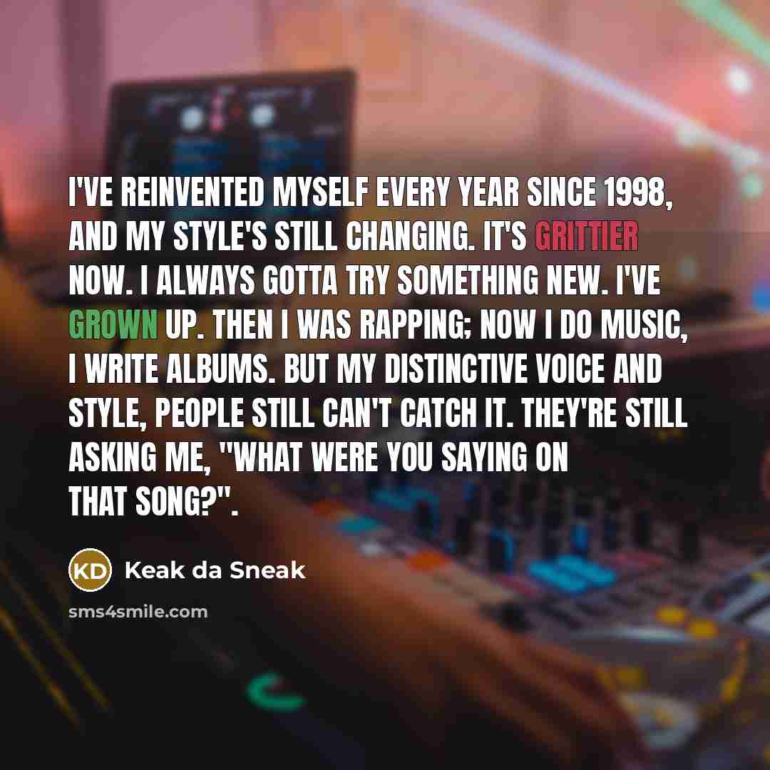 “I've reinvented myself every year since 1998, and my style's still changing. It's grittier now. I always gotta try something new. I've grown up. Then I was rapping; now I do music, I write albums. But my distinctive voice and style, people still can't catch it. They're still asking me, "What were…” quote by Keak da Sneak