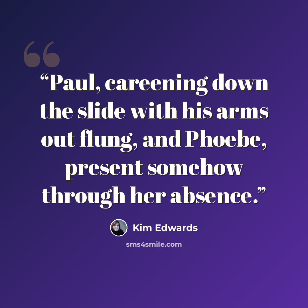 “Paul, careening down the slide with his arms out flung, and Phoebe, present somehow through her absence.” quote by Kim Edwards