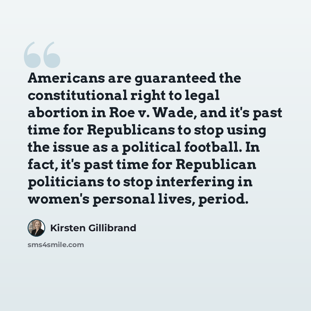 “Americans are guaranteed the constitutional right to legal abortion in Roe v. Wade, and it's past time for Republicans to stop using the issue as a political football. In fact, it's past time for Republican politicians to stop interfering in women's personal lives, period.” quote by Kirsten Gillibrand