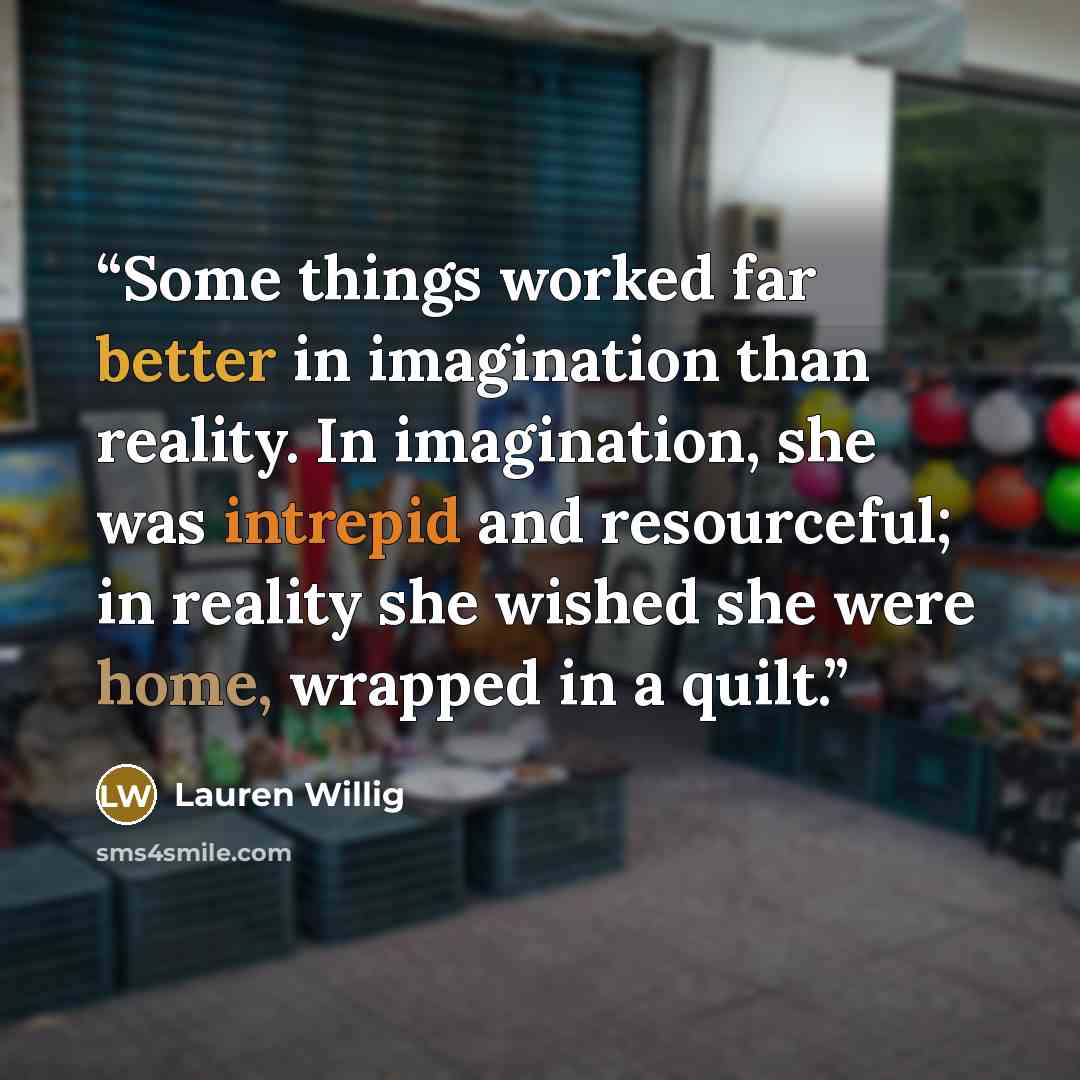 “Some things worked far better in imagination than reality. In imagination, she was intrepid and resourceful; in reality she wished she were home, wrapped in a quilt.” quote by Lauren Willig