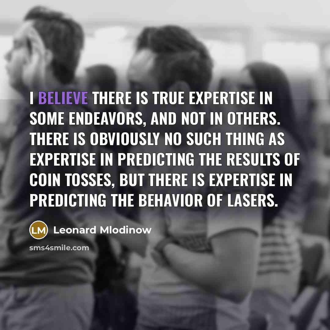 “I believe there is true expertise in some endeavors, and not in others. There is obviously no such thing as expertise in predicting the results of coin tosses, but there is expertise in predicting the behavior of lasers.” quote by Leonard Mlodinow