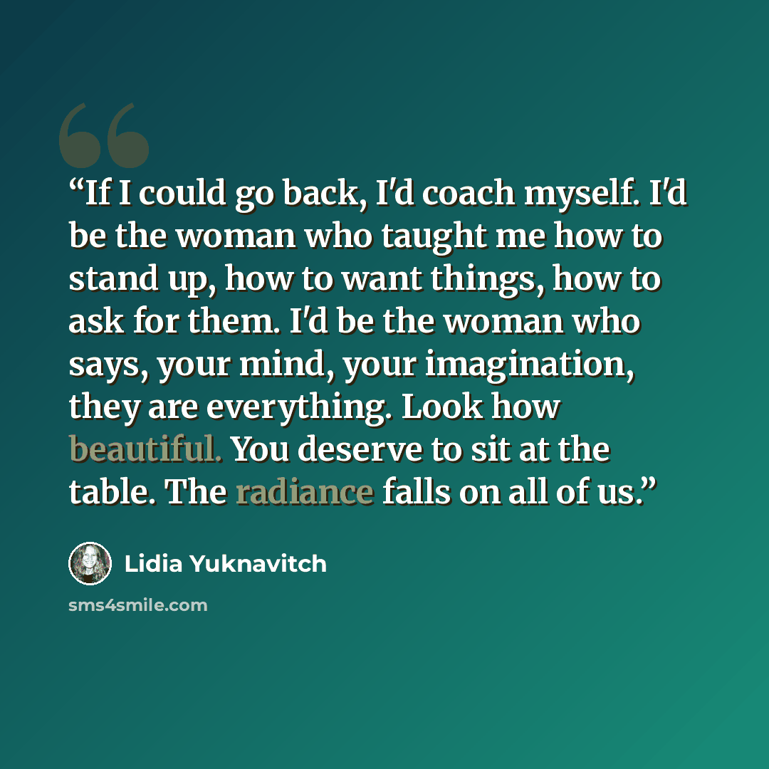 “If I could go back, I'd coach myself. I'd be the woman who taught me how to stand up, how to want things, how to ask for them. I'd be the woman who says, your mind, your imagination, they are everything. Look how beautiful. You deserve to sit at the table. The radiance falls on all of us.” quote by Lidia Yuknavitch
