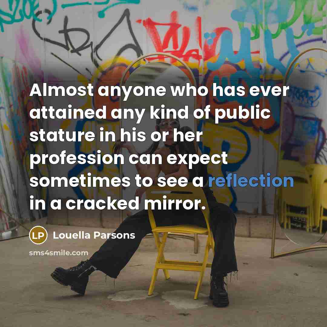 “Almost anyone who has ever attained any kind of public stature in his or her profession can expect sometimes to see a reflection in a cracked mirror.” quote by Louella Parsons