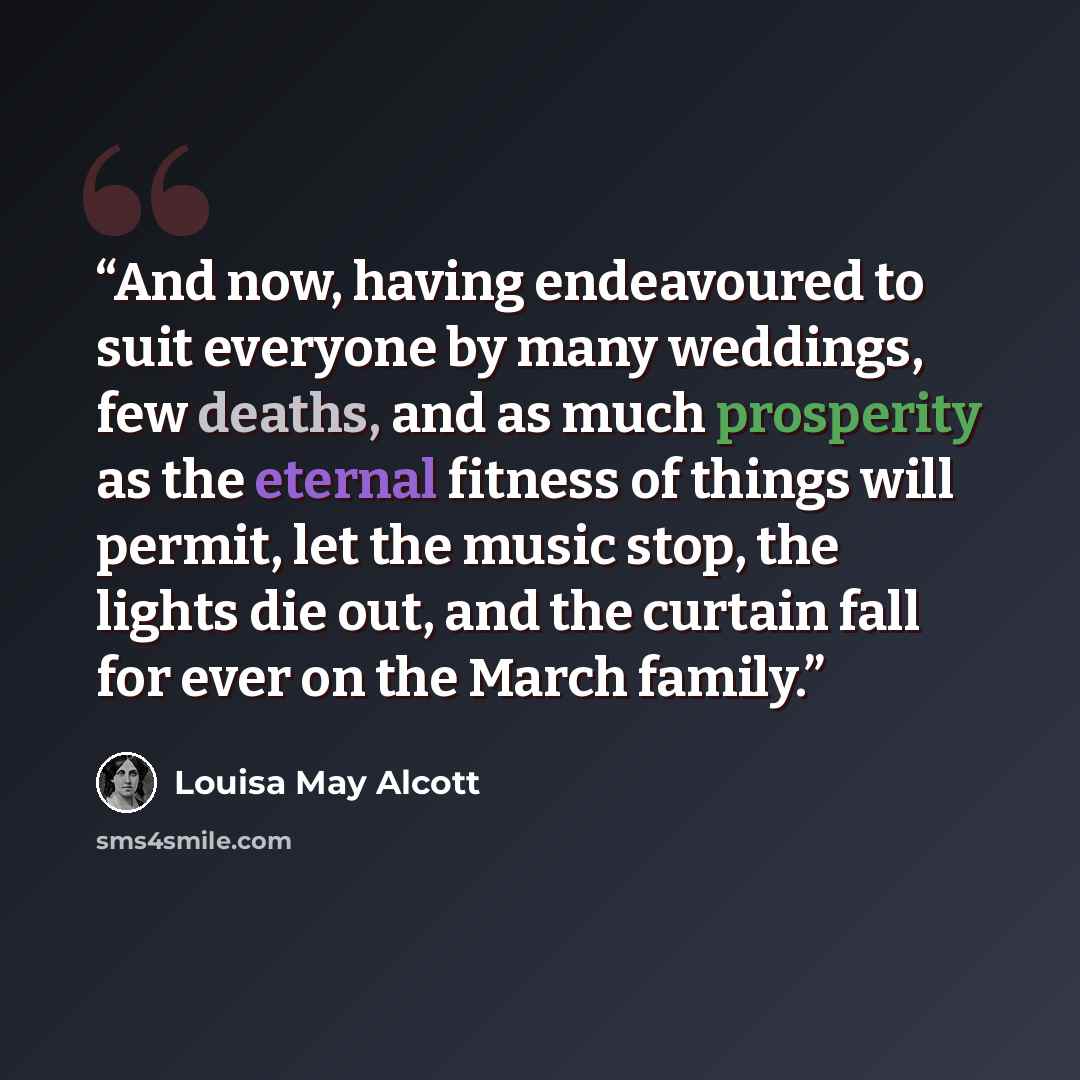 “And now, having endeavoured to suit everyone by many weddings, few deaths, and as much prosperity as the eternal fitness of things will permit, let the music stop, the lights die out, and the curtain fall for ever on the March family.” quote by Louisa May Alcott
