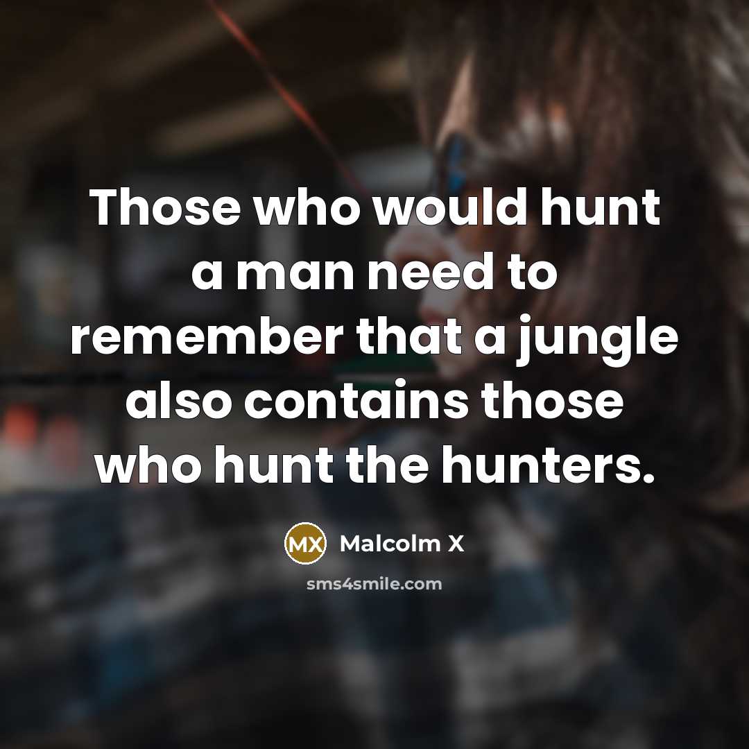 “Those who would hunt a man need to remember that a jungle also contains those who hunt the hunters.” quote by Malcolm X