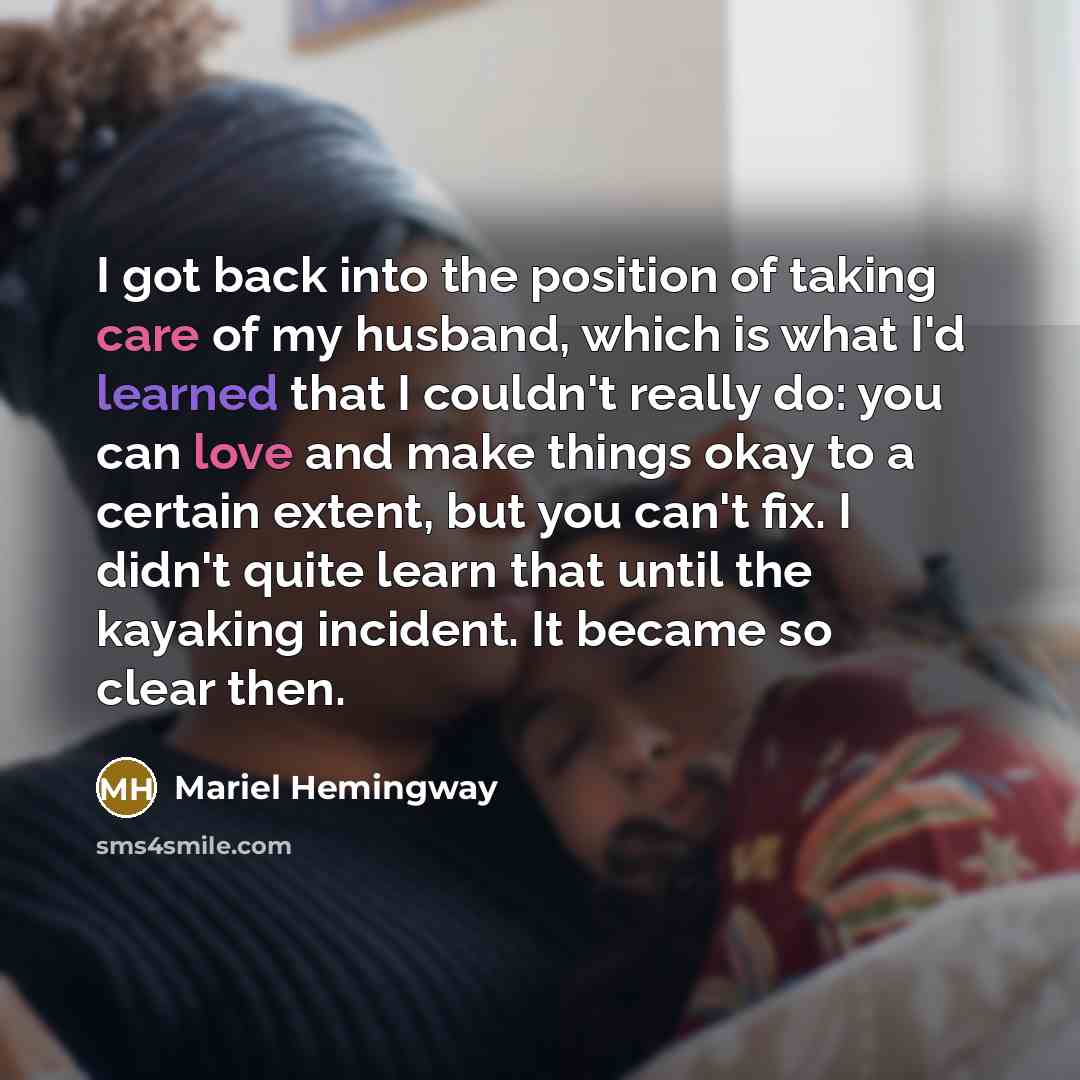“I got back into the position of taking care of my husband, which is what I'd learned that I couldn't really do: you can love and make things okay to a certain extent, but you can't fix. I didn't quite learn that until the kayaking incident. It became so clear then.” quote by Mariel Hemingway