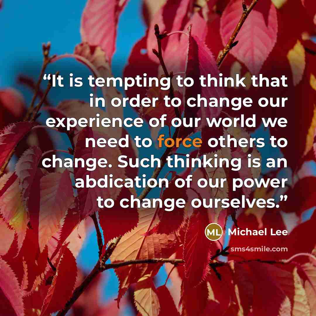 “It is tempting to think that in order to change our experience of our world we need to force others to change. Such thinking is an abdication of our power to change ourselves.” quote by Michael Lee