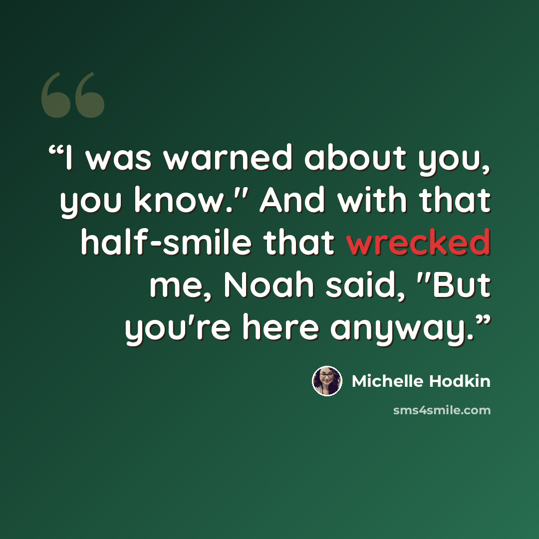 “I was warned about you, you know." And with that half-smile that wrecked me, Noah said, "But you're here anyway.” quote by Michelle Hodkin