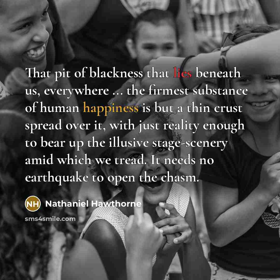 “That pit of blackness that lies beneath us, everywhere ... the firmest substance of human happiness is but a thin crust spread over it, with just reality enough to bear up the illusive stage-scenery amid which we tread. It needs no earthquake to open the chasm.” quote by Nathaniel Hawthorne