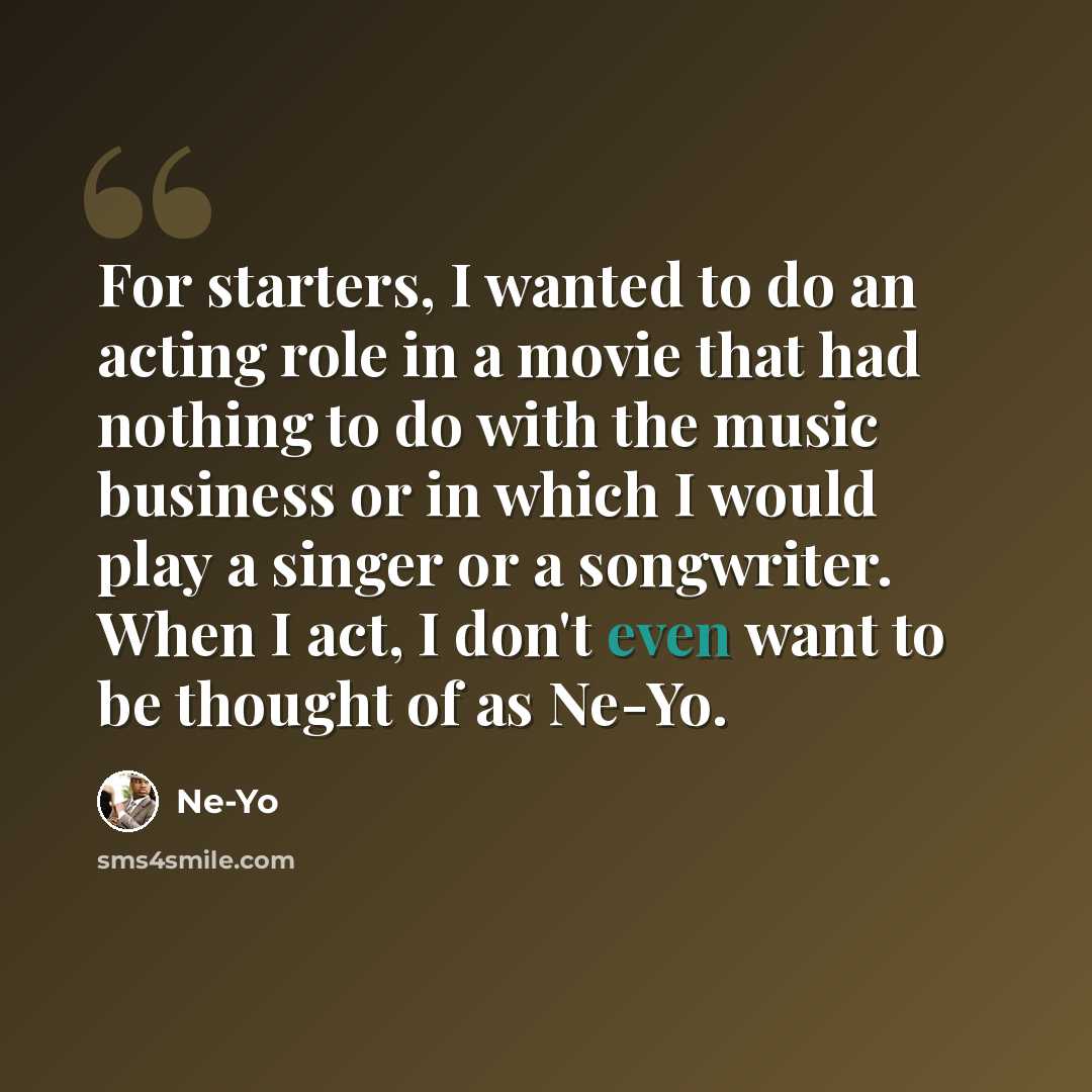 “For starters, I wanted to do an acting role in a movie that had nothing to do with the music business or in which I would play a singer or a songwriter. When I act, I don't even want to be thought of as Ne-Yo.” quote by Ne-Yo