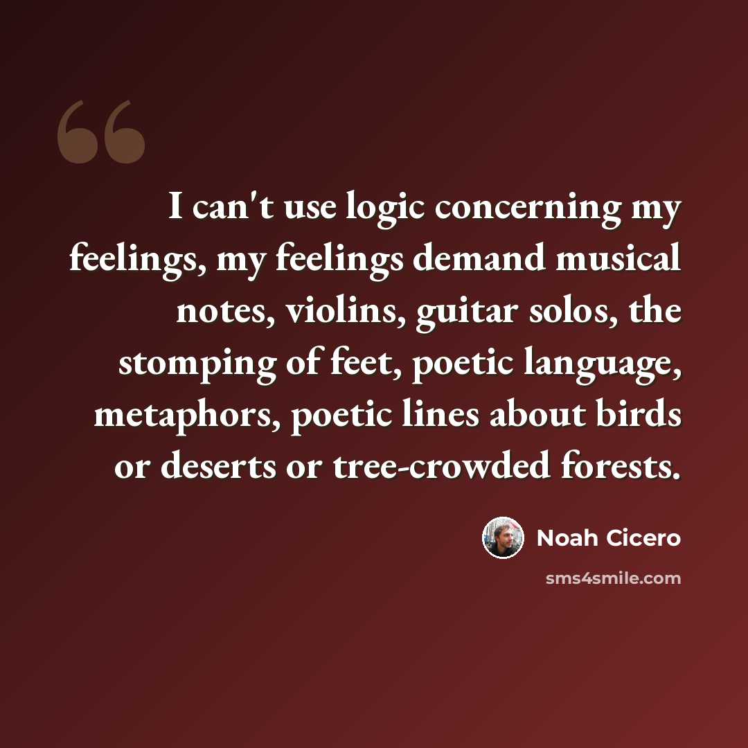 “I can't use logic concerning my feelings, my feelings demand musical notes, violins, guitar solos, the stomping of feet, poetic language, metaphors, poetic lines about birds or deserts or tree-crowded forests.” quote by Noah Cicero