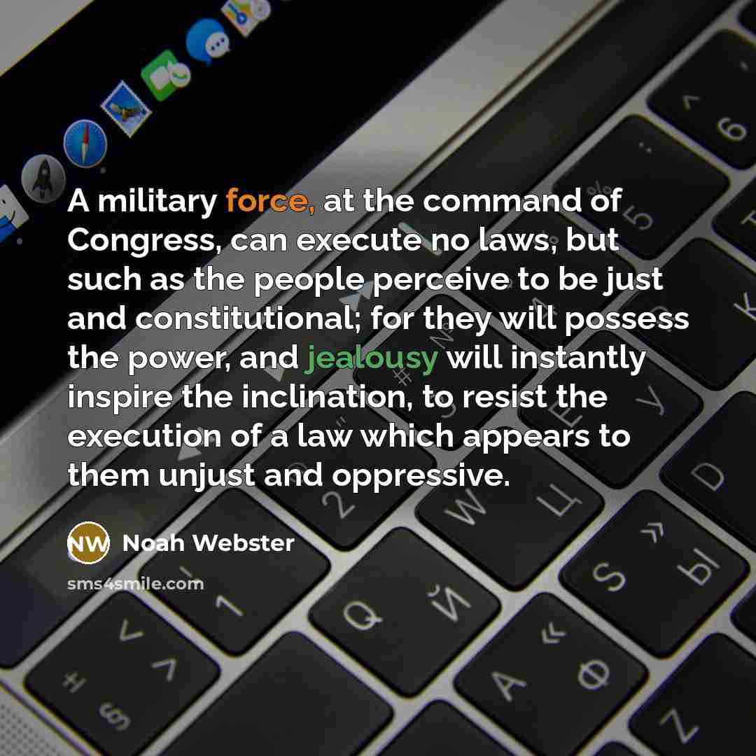 “A military force, at the command of Congress, can execute no laws, but such as the people perceive to be just and constitutional; for they will possess the power, and jealousy will instantly inspire the inclination, to resist the execution of a law which appears to them unjust and oppressive.” quote by Noah Webster