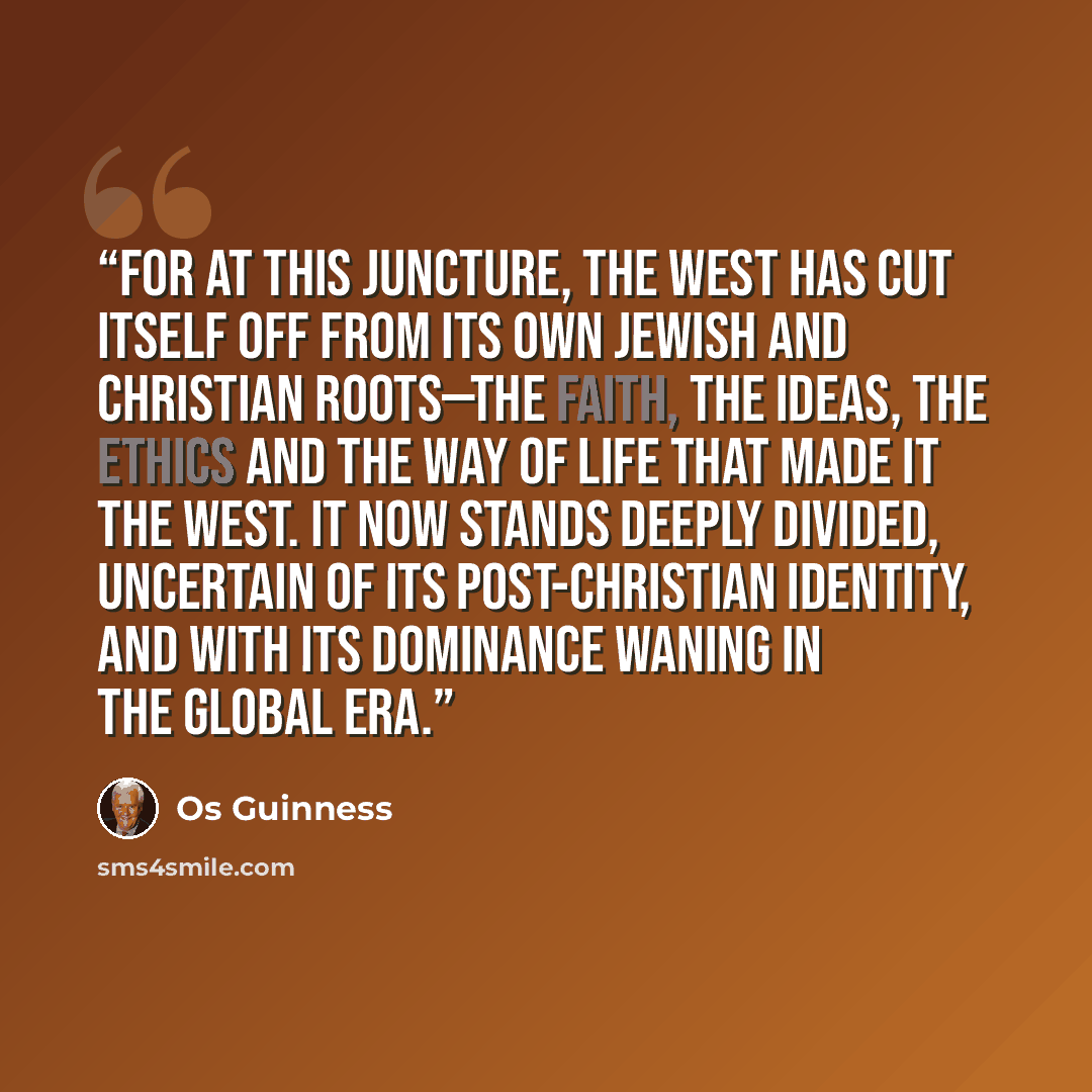 “For at this juncture, the West has cut itself off from its own Jewish and Christian roots—the faith, the ideas, the ethics and the way of life that made it the West. It now stands deeply divided, uncertain of its post-Christian identity, and with its dominance waning in the global era.” quote by Os Guinness