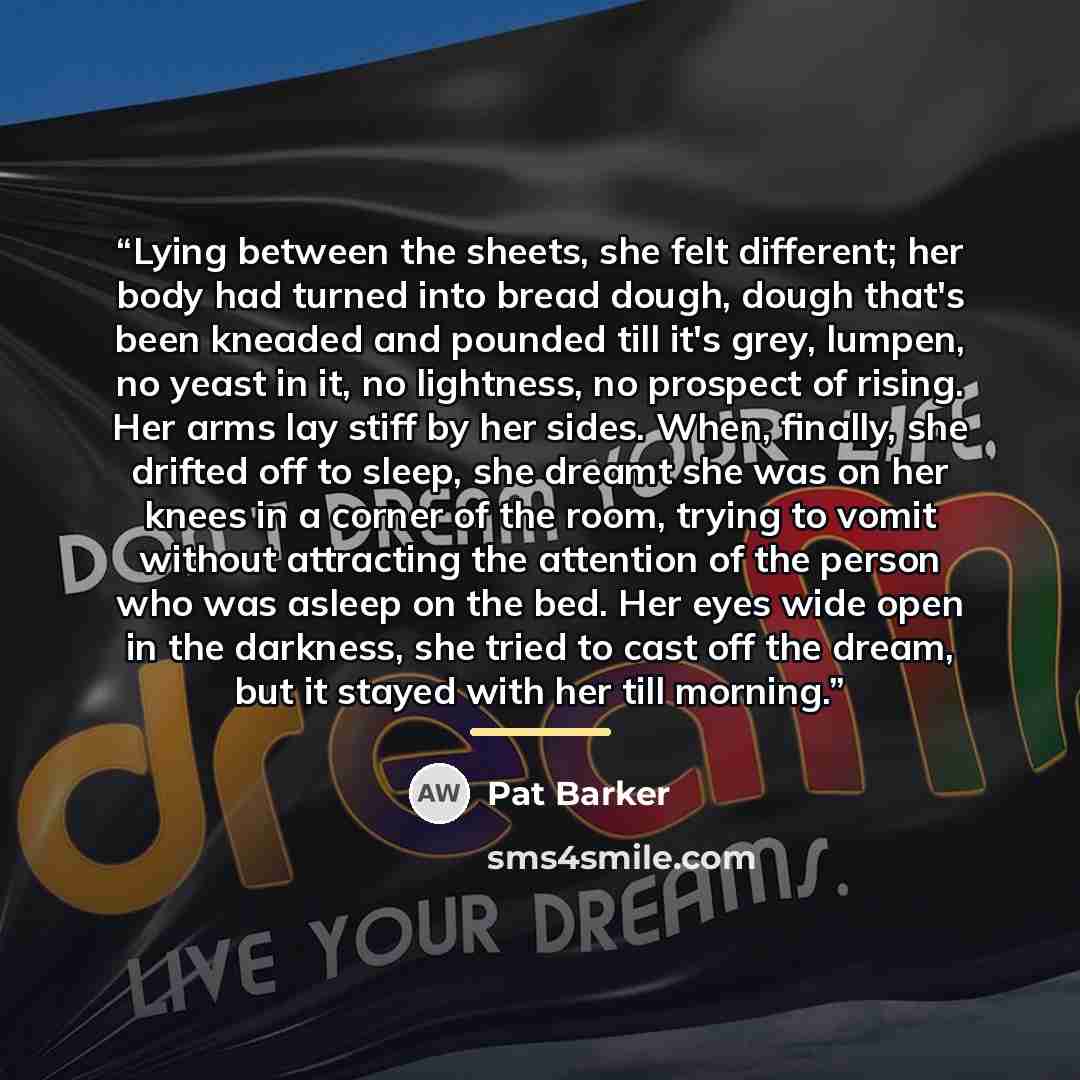 “Lying between the sheets, she felt different; her body had turned into bread dough, dough that's been kneaded and pounded till it's grey, lumpen, no yeast in it, no lightness, no prospect of rising. Her arms lay stiff by her sides. When, finally, she drifted off to sleep, she dreamt she was on her…” quote by Pat Barker