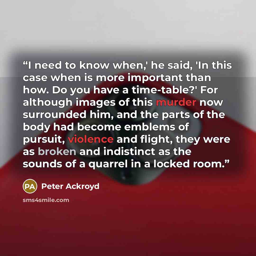 “I need to know when,' he said, 'In this case when is more important than how. Do you have a time-table?' For although images of this murder now surrounded him, and the parts of the body had become emblems of pursuit, violence and flight, they were as broken and indistinct as the sounds of a…” quote by Peter Ackroyd