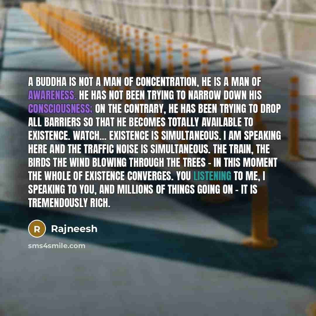 “A Buddha is not a man of concentration, he is a man of awareness. He has not been trying to narrow down his consciousness; on the contrary, he has been trying to drop all barriers so that he becomes totally available to existence. Watch... existence is simultaneous. I am speaking here and the…” quote by Rajneesh
