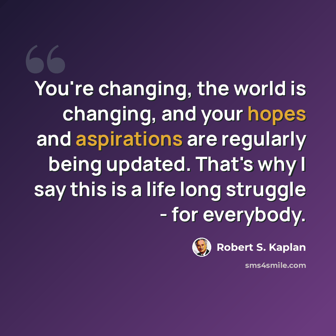 “You're changing, the world is changing, and your hopes and aspirations are regularly being updated. That's why I say this is a life long struggle - for everybody.” quote by Robert S. Kaplan
