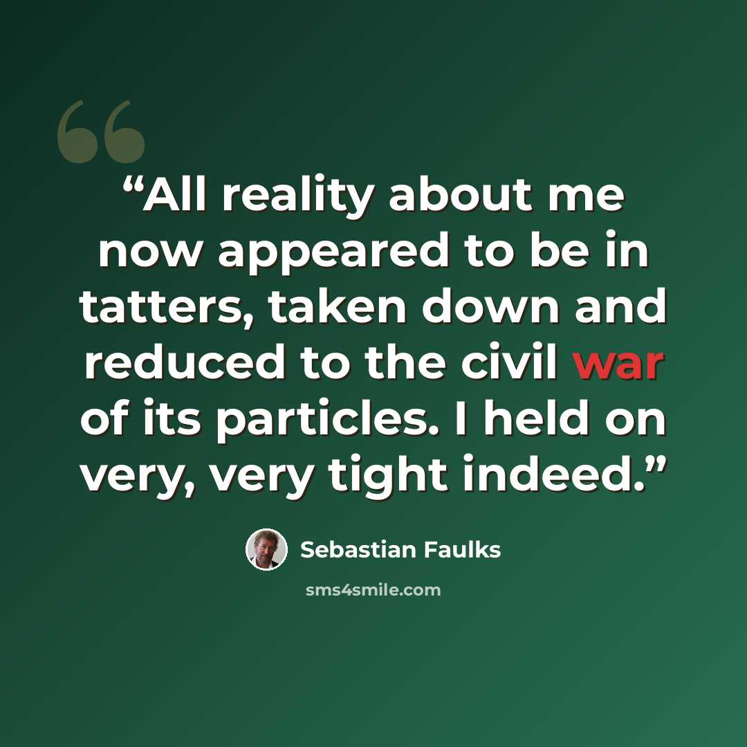 “All reality about me now appeared to be in tatters, taken down and reduced to the civil war of its particles. I held on very, very tight indeed.” quote by Sebastian Faulks