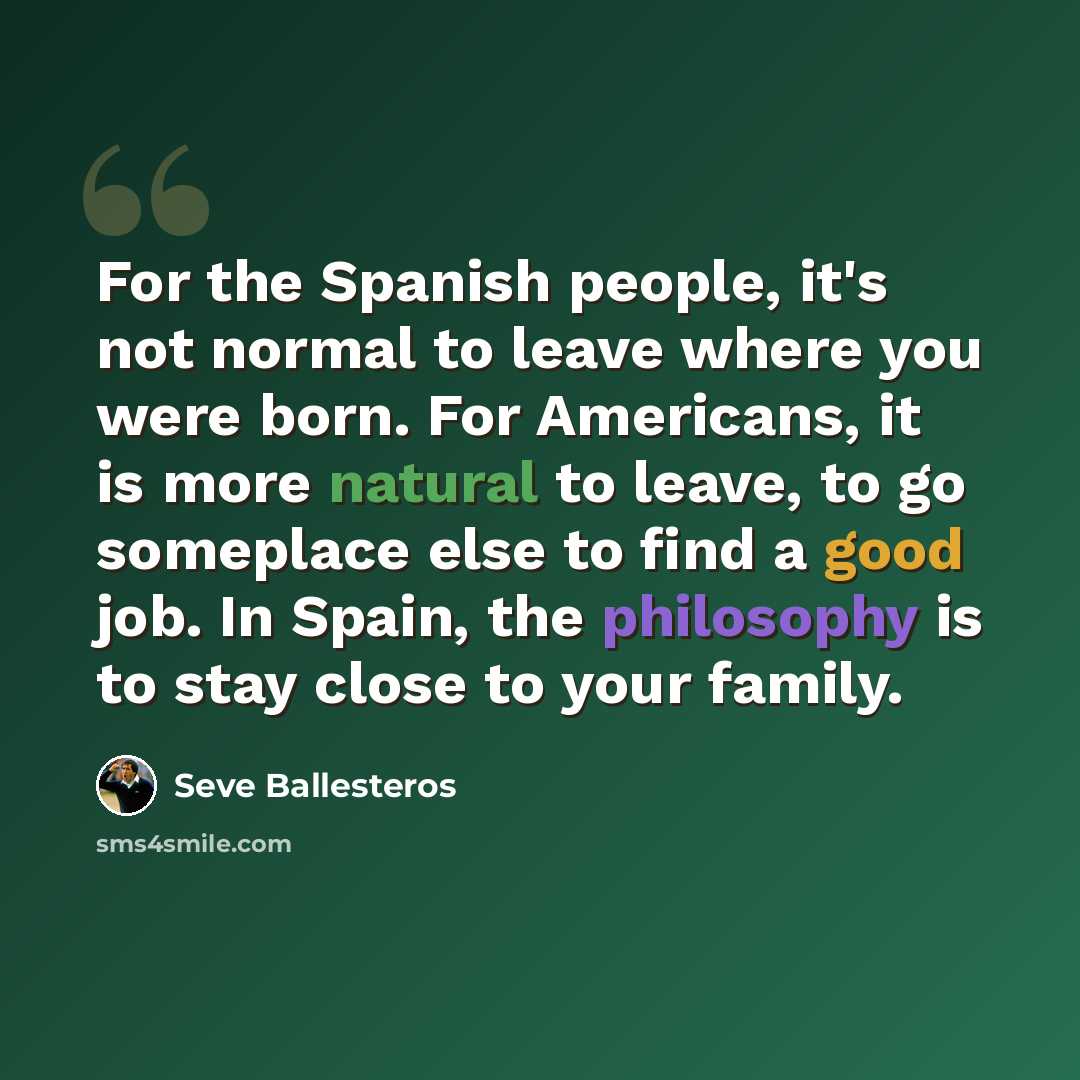 “For the Spanish people, it's not normal to leave where you were born. For Americans, it is more natural to leave, to go someplace else to find a good job. In Spain, the philosophy is to stay close to your family.” quote by Seve Ballesteros