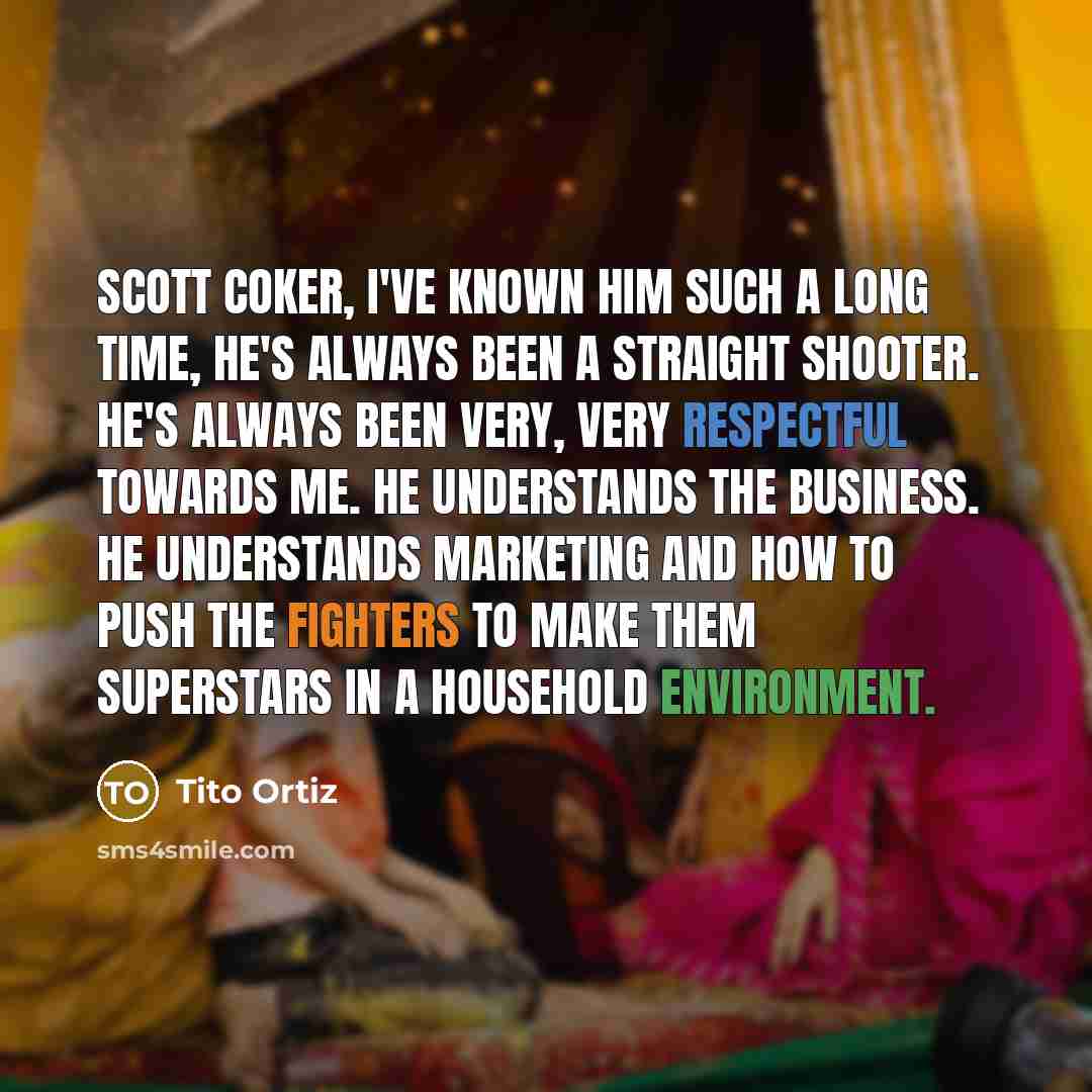 “Scott Coker, I've known him such a long time, he's always been a straight shooter. He's always been very, very respectful towards me. He understands the business. He understands marketing and how to push the fighters to make them superstars in a household environment.” quote by Tito Ortiz