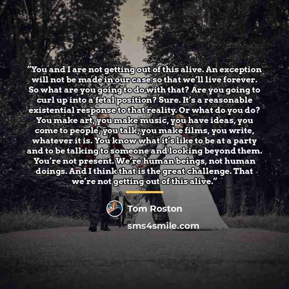 “You and I are not getting out of this alive. An exception will not be made in our case so that we’ll live forever. So what are you going to do with that? Are you going to curl up into a fetal position? Sure. It’s a reasonable existential response to that reality. Or what do you do? You make art…” quote by Tom Roston