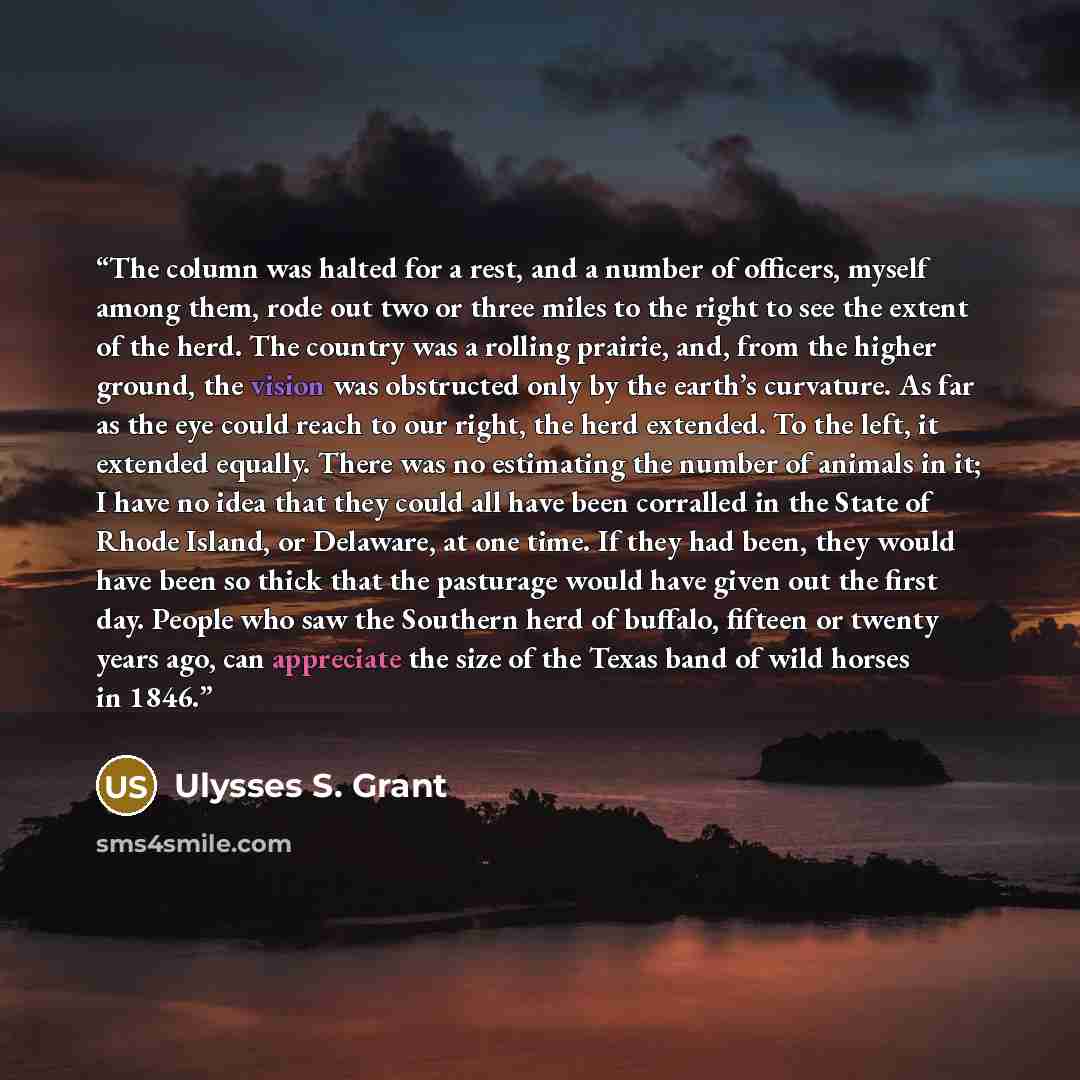 “The column was halted for a rest, and a number of officers, myself among them, rode out two or three miles to the right to see the extent of the herd. The country was a rolling prairie, and, from the higher ground, the vision was obstructed only by the earth’s curvature. As far as the eye could…” quote by Ulysses S. Grant