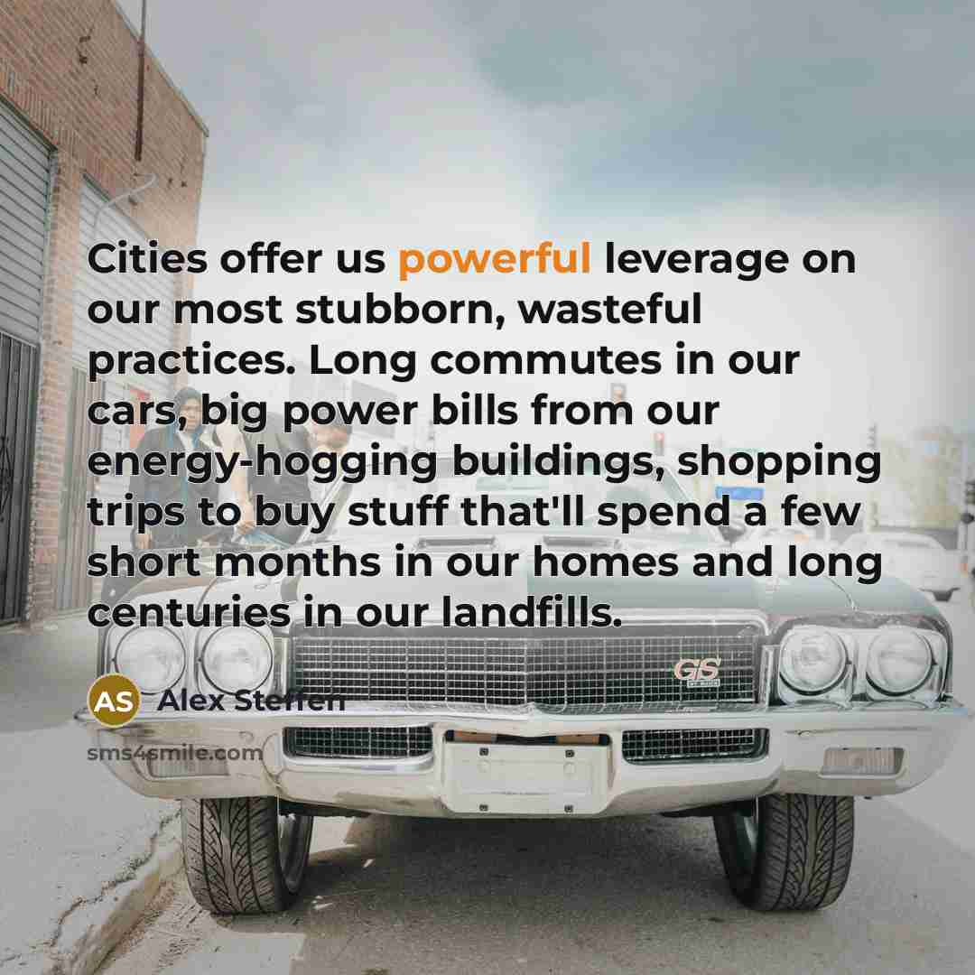 “Cities offer us powerful leverage on our most stubborn, wasteful practices. Long commutes in our cars, big power bills from our energy-hogging buildings, shopping trips to buy stuff that'll spend a few short months in our homes and long centuries in our landfills.” quote by Alex Steffen