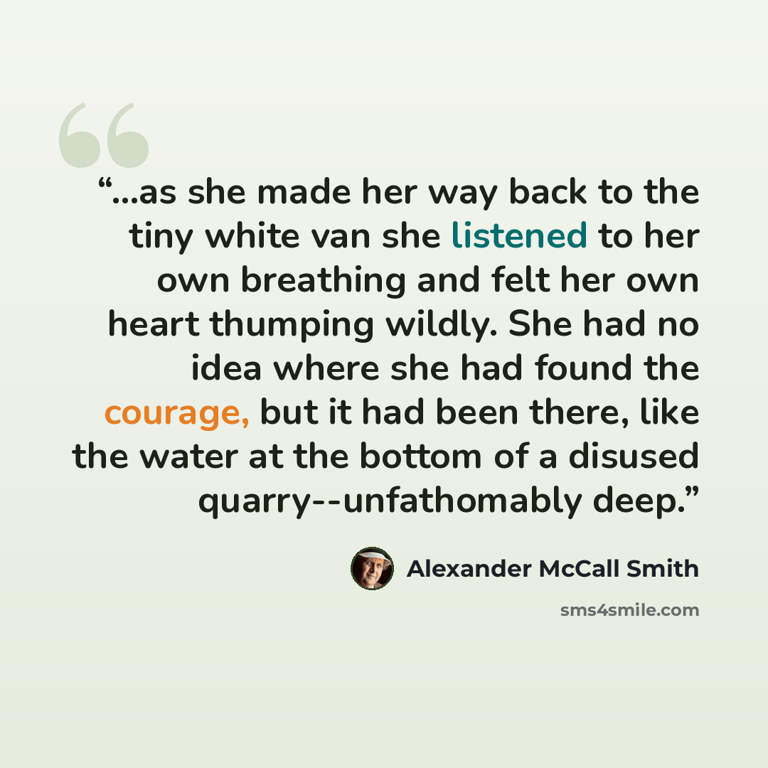 “...as she made her way back to the tiny white van she listened to her own breathing and felt her own heart thumping wildly. She had no idea where she had found the courage, but it had been there, like the water at the bottom of a disused quarry--unfathomably deep.” quote by Alexander McCall Smith