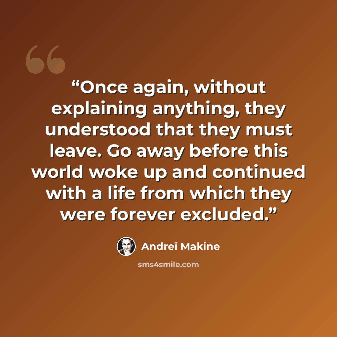 “Once again, without explaining anything, they understood that they must leave. Go away before this world woke up and continued with a life from which they were forever excluded.” quote by Andreï Makine