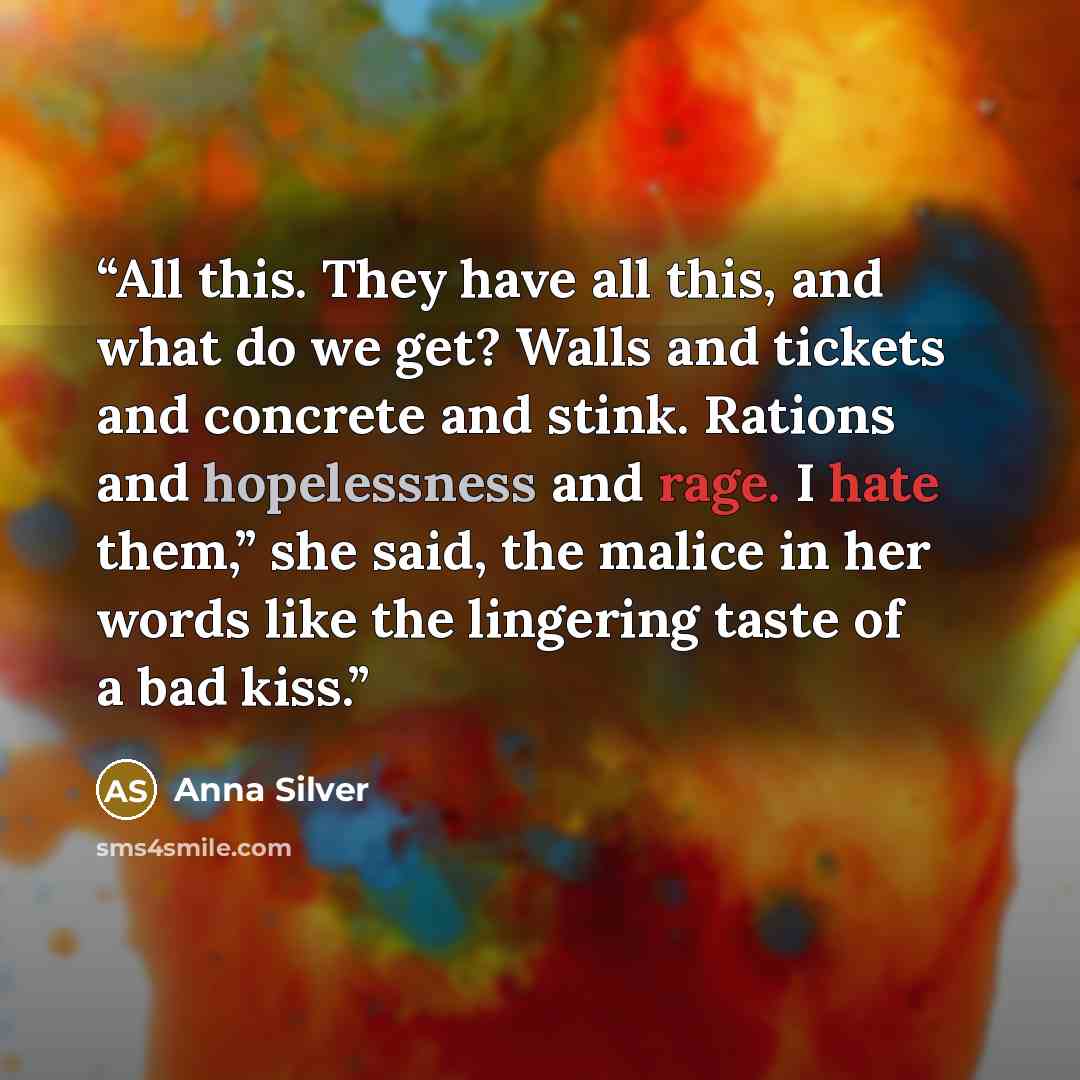 “All this. They have all this, and what do we get? Walls and tickets and concrete and stink. Rations and hopelessness and rage. I hate them,” she said, the malice in her words like the lingering taste of a bad kiss.” quote by Anna Silver