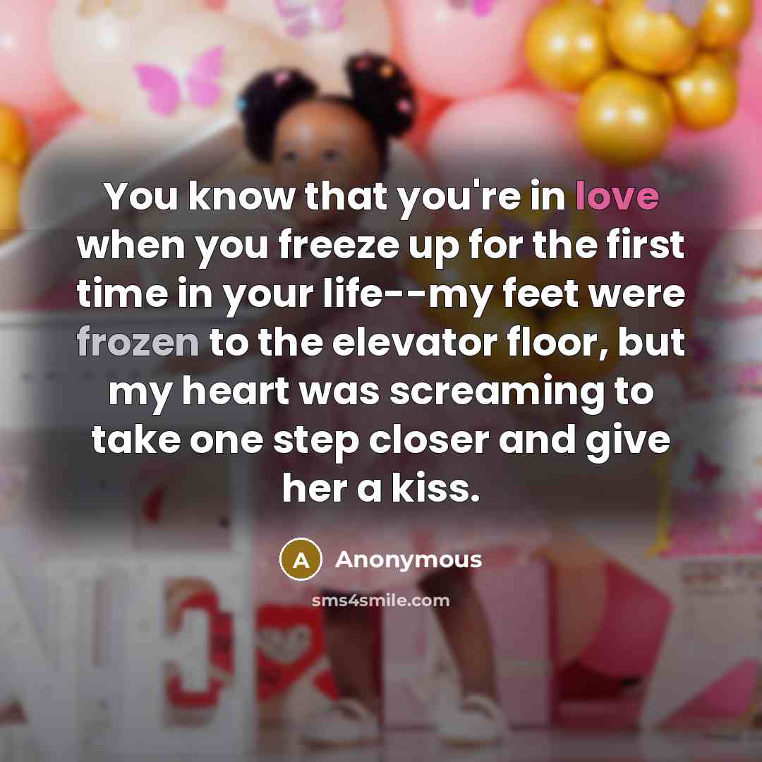 “You know that you're in love when you freeze up for the first time in your life--my feet were frozen to the elevator floor, but my heart was screaming to take one step closer and give her a kiss.” quote by Anonymous