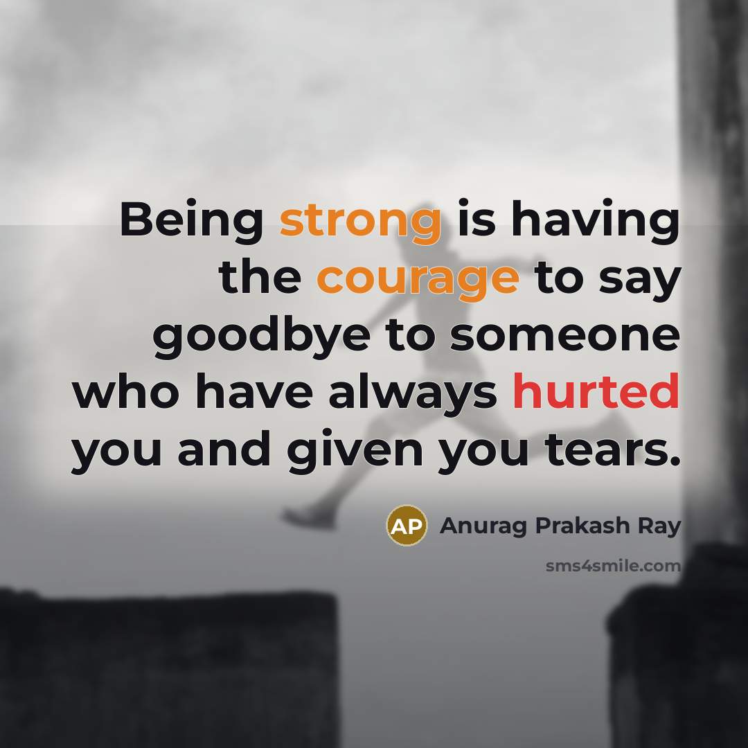 “Being strong is having the courage to say goodbye to someone who have always hurted you and given you tears.” quote by Anurag Prakash Ray