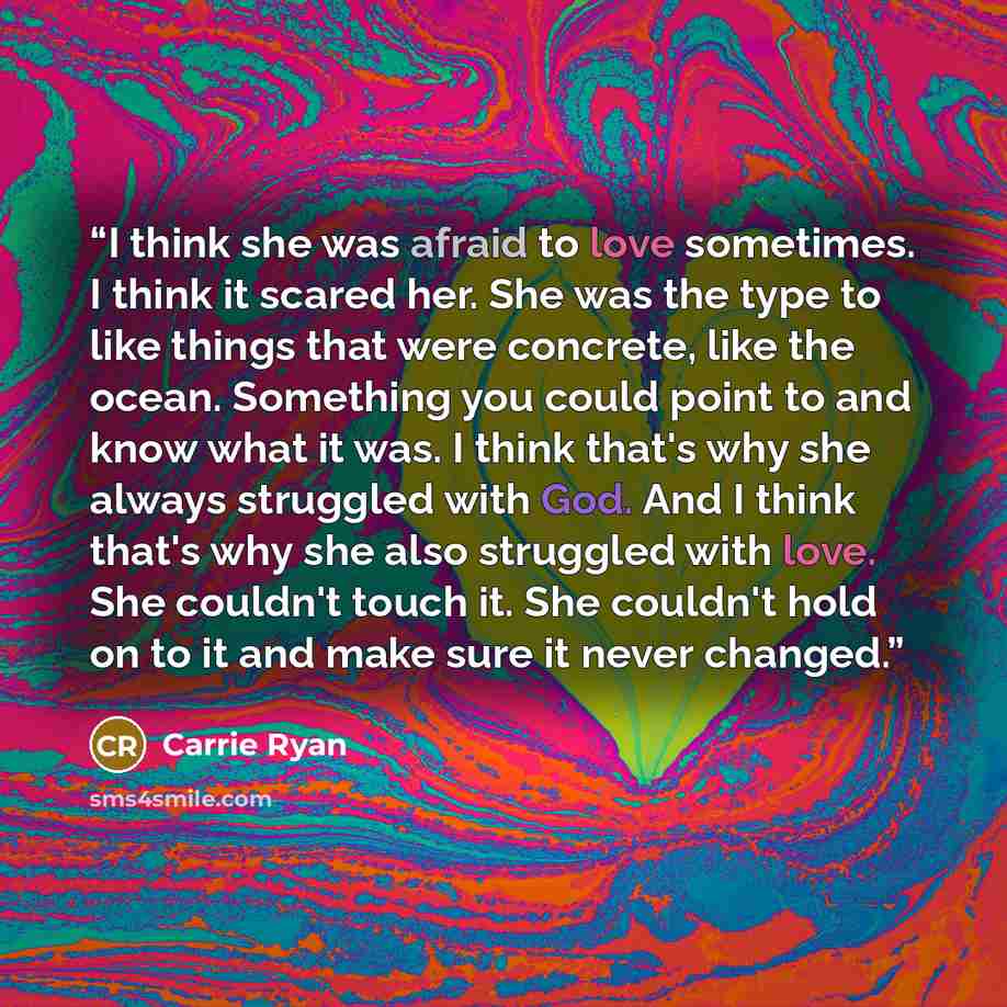 “I think she was afraid to love sometimes. I think it scared her. She was the type to like things that were concrete, like the ocean. Something you could point to and know what it was. I think that's why she always struggled with God. And I think that's why she also struggled with love. She…” quote by Carrie Ryan