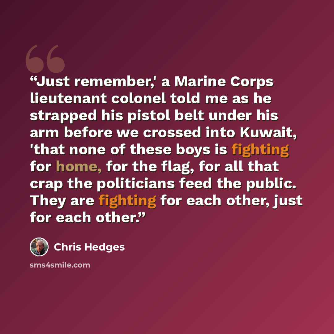 “Just remember,' a Marine Corps lieutenant colonel told me as he strapped his pistol belt under his arm before we crossed into Kuwait, 'that none of these boys is fighting for home, for the flag, for all that crap the politicians feed the public. They are fighting for each other, just for each other.” quote by Chris Hedges