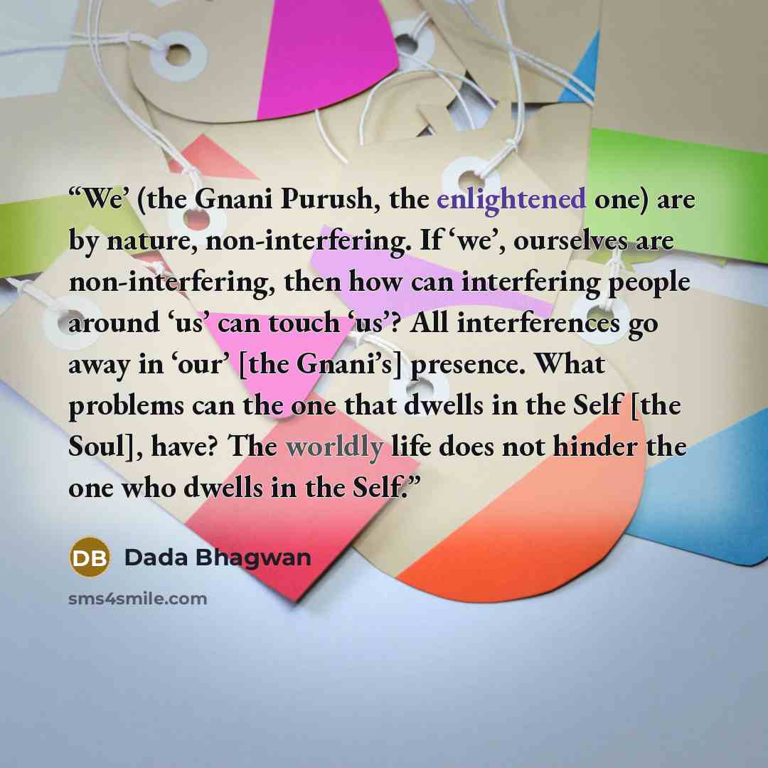 “We’ (the Gnani Purush, the enlightened one) are by nature, non-interfering. If ‘we’, ourselves are non-interfering, then how can interfering people around ‘us’ can touch ‘us’? All interferences go away in ‘our’ [the Gnani’s] presence. What problems can the one that dwells in the Self [the Soul]…” quote by Dada Bhagwan
