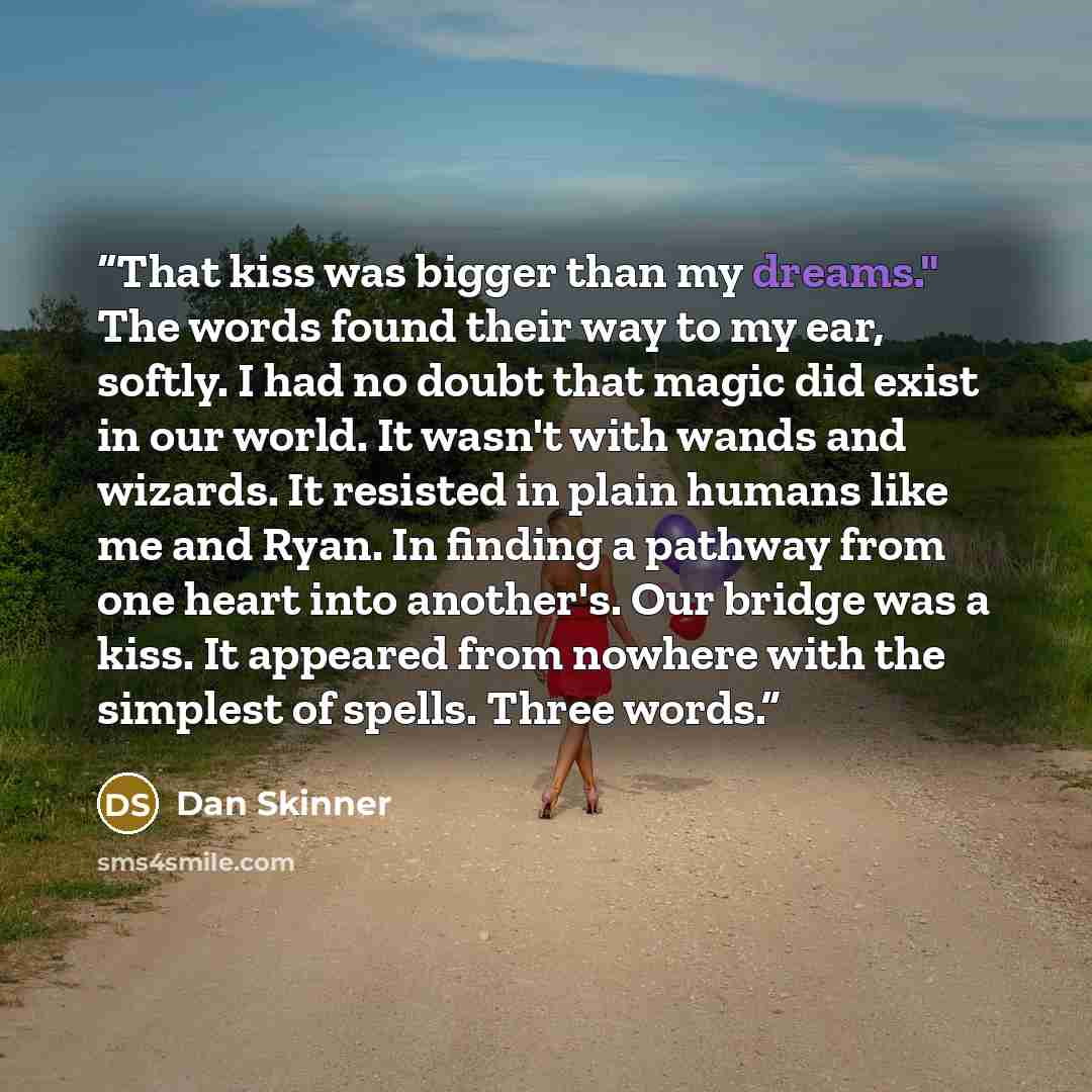 “That kiss was bigger than my dreams." The words found their way to my ear, softly. I had no doubt that magic did exist in our world. It wasn't with wands and wizards. It resisted in plain humans like me and Ryan. In finding a pathway from one heart into another's. Our bridge was a kiss. It…” quote by Dan Skinner