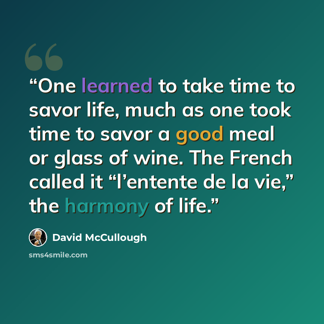 “One learned to take time to savor life, much as one took time to savor a good meal or glass of wine. The French called it “l’entente de la vie,” the harmony of life.” quote by David McCullough