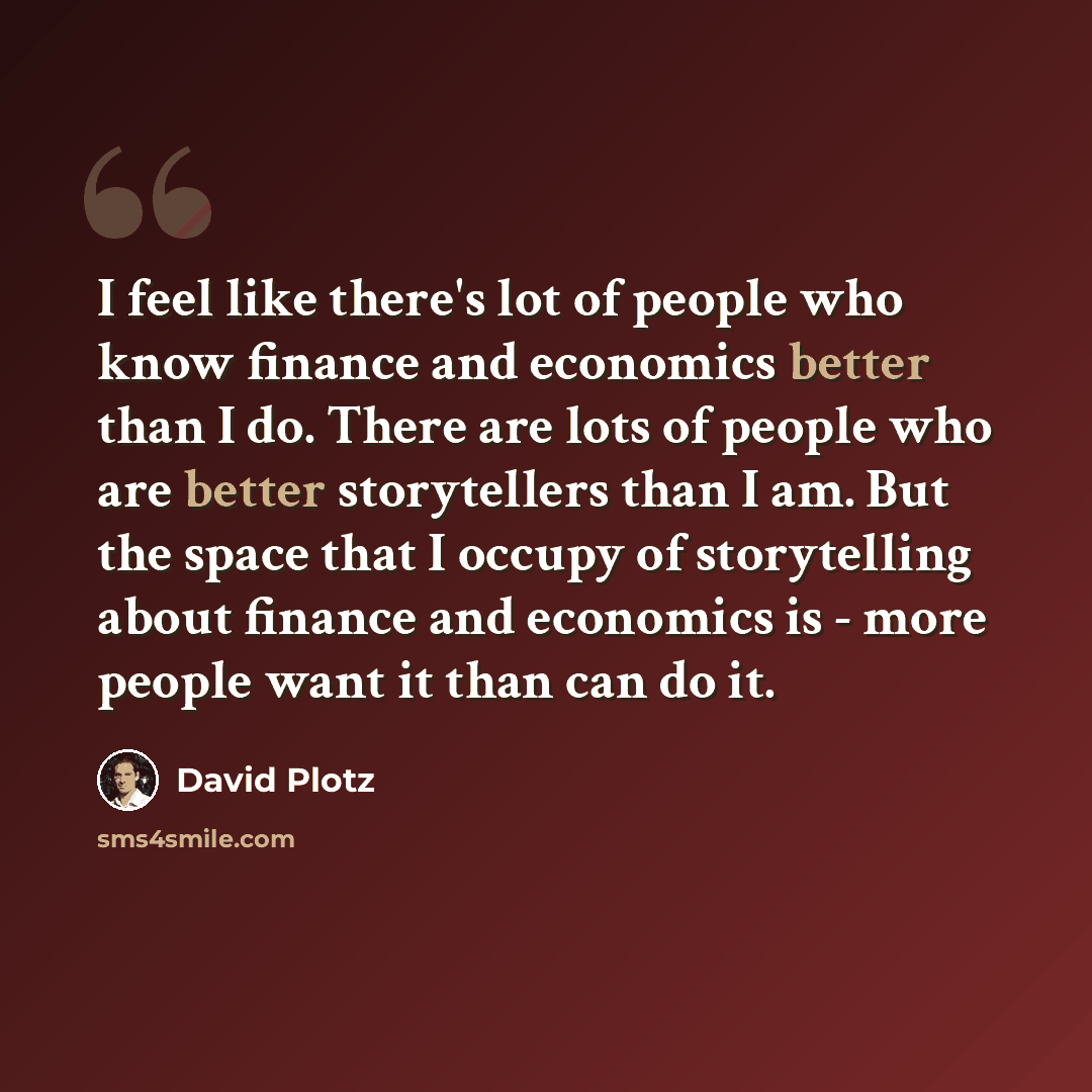 “I feel like there's lot of people who know finance and economics better than I do. There are lots of people who are better storytellers than I am. But the space that I occupy of storytelling about finance and economics is - more people want it than can do it.” quote by David Plotz