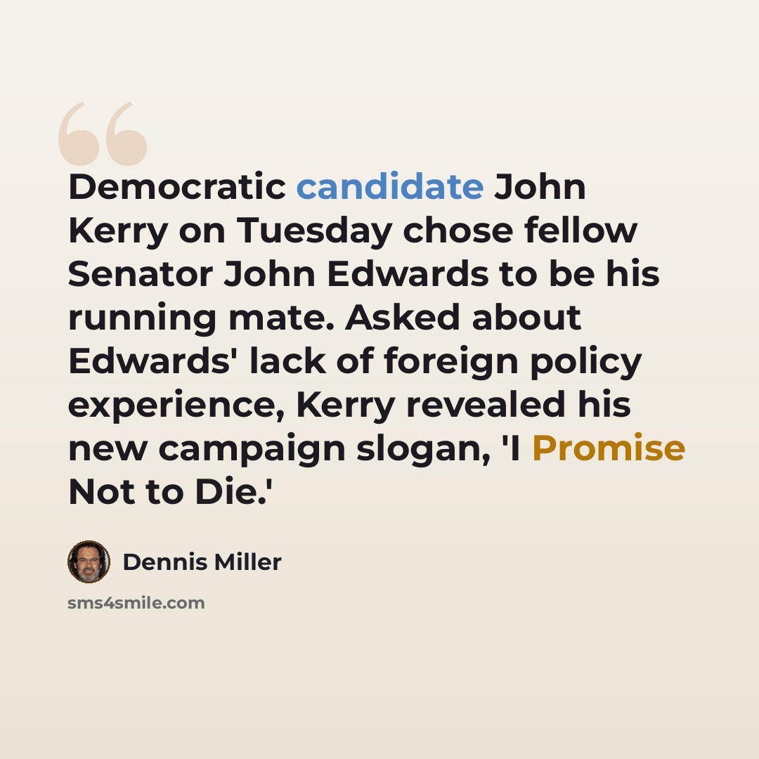 “Democratic candidate John Kerry on Tuesday chose fellow Senator John Edwards to be his running mate. Asked about Edwards' lack of foreign policy experience, Kerry revealed his new campaign slogan, 'I Promise Not to Die.'” quote by Dennis Miller