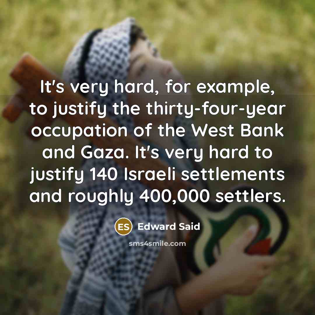 “It's very hard, for example, to justify the thirty-four-year occupation of the West Bank and Gaza. It's very hard to justify 140 Israeli settlements and roughly 400,000 settlers.” quote by Edward Said