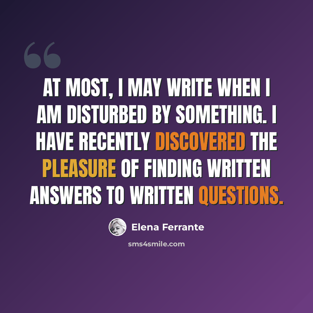 “At most, I may write when I am disturbed by something. I have recently discovered the pleasure of finding written answers to written questions.” quote by Elena Ferrante