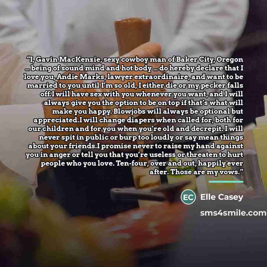 “I, Gavin MacKenzie, sexy cowboy man of Baker City, Oregon … being of sound mind and hot body … do hereby declare that I love you, Andie Marks, lawyer extraordinaire, and want to be married to you until I’m so old, I either die or my pecker falls off.I will have sex with you whenever you want, and…” quote by elle casey