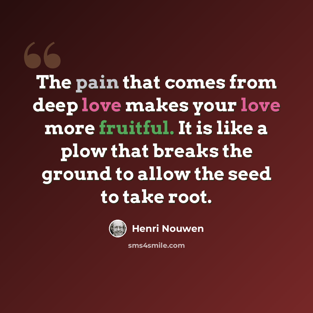 “The pain that comes from deep love makes your love more fruitful. It is like a plow that breaks the ground to allow the seed to take root.” quote by Henri Nouwen