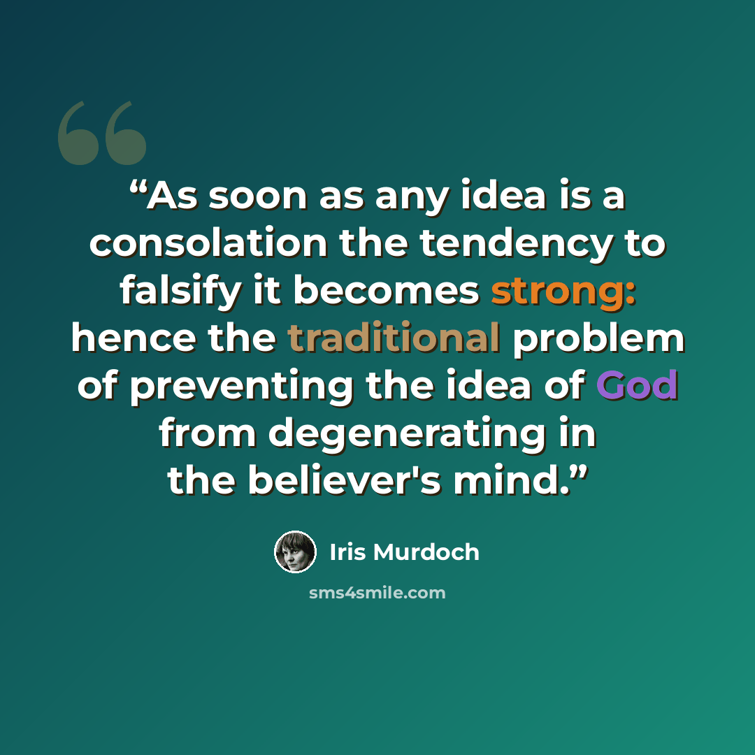“As soon as any idea is a consolation the tendency to falsify it becomes strong: hence the traditional problem of preventing the idea of God from degenerating in the believer's mind.” quote by Iris Murdoch