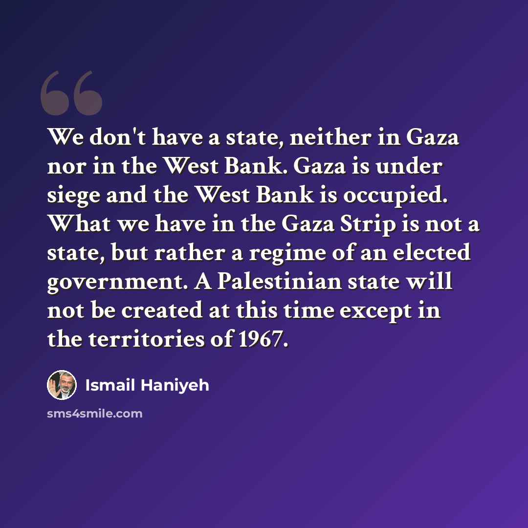 “We don't have a state, neither in Gaza nor in the West Bank. Gaza is under siege and the West Bank is occupied. What we have in the Gaza Strip is not a state, but rather a regime of an elected government. A Palestinian state will not be created at this time except in the territories of 1967.” quote by Ismail Haniyeh