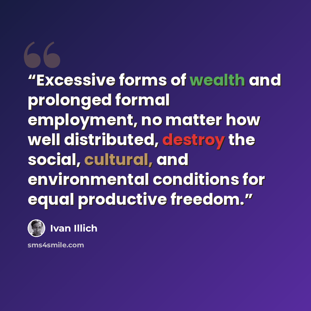 “Excessive forms of wealth and prolonged formal employment, no matter how well distributed, destroy the social, cultural, and environmental conditions for equal productive freedom.” quote by Ivan Illich