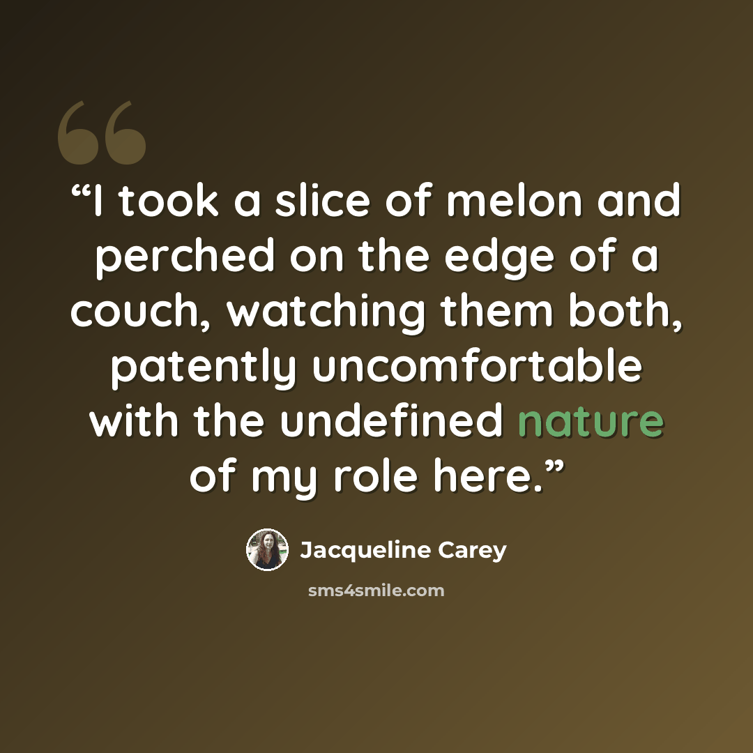 “I took a slice of melon and perched on the edge of a couch, watching them both, patently uncomfortable with the undefined nature of my role here.” quote by Jacqueline Carey