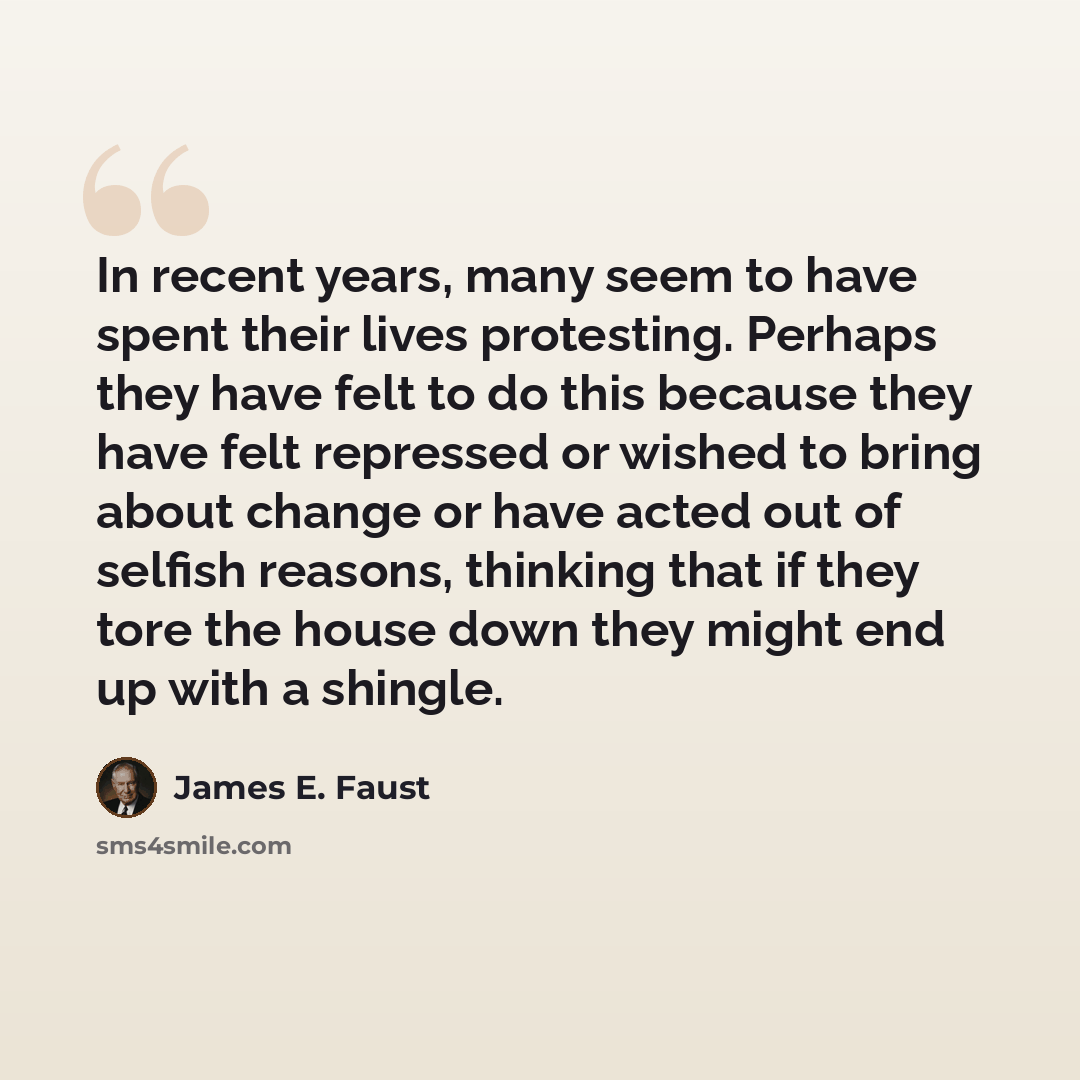 “In recent years, many seem to have spent their lives protesting. Perhaps they have felt to do this because they have felt repressed or wished to bring about change or have acted out of selfish reasons, thinking that if they tore the house down they might end up with a shingle.” quote by James E. Faust