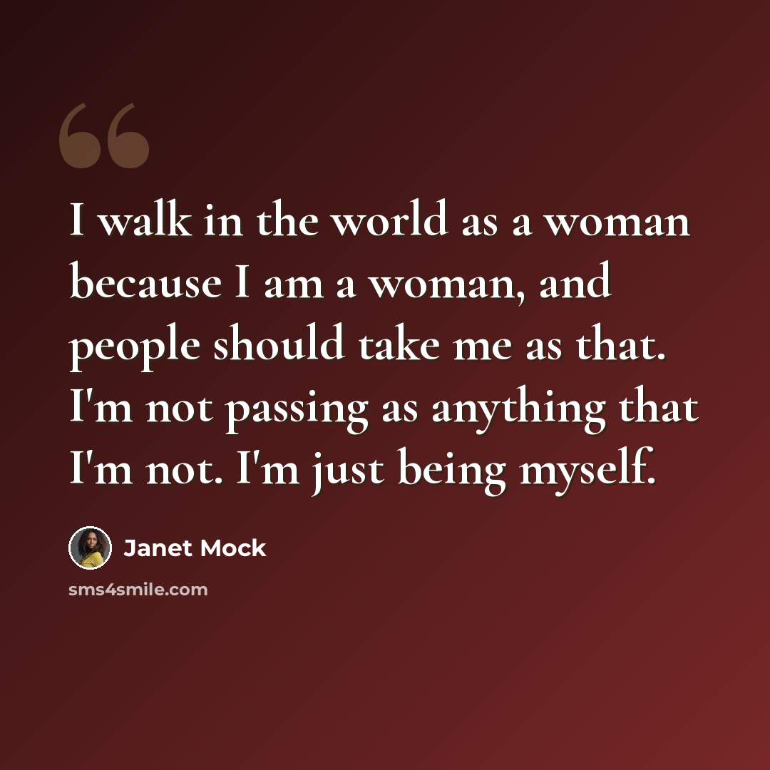 “I walk in the world as a woman because I am a woman, and people should take me as that. I'm not passing as anything that I'm not. I'm just being myself.” quote by Janet Mock